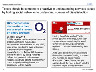 © 2014 IBM Corporation
IBM Institute for Business Value
Telcos should become more proactive in understanding services issues
by trolling social networks to understand sources of dissatisfaction
16
O2's Twitter team
demonstrate their
social media moves
on angry tweeters
London, July2012
O2 UK experienced widespread network
problems affecting hundreds of
thousands of its customers in July 2012,
user anger was boiling over, with many
customers expressing their
dissatisfaction on Twitter. O2, however,
turned the tides, by using Twitter to
deliver fast, professional customer
response and was able to maintain their
brand image by adding humor and
personality to their tweets
Having the official verified Twitter
profile @Airtel_Presence, Airtel scan
for every tweet containing the word
“airtel” in it and giving appropriate
replies to customers and solving their
issues.
Airtel uses social network analysis to
determine customers’ facing problems.
Any mention on social media
(Facebook, Orkut, Twitter, etc.) is
captured and they get in touch with the
customer to get issues resolved.
 
