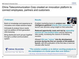 © 2014 IBM Corporation
IBM Institute for Business Value
China Telecommunication Corp created an innovation platform to
connect employees, partners and customers
21
Challenges:
Build on knowledge and experience to
innovative and create solutions faster
Anticipate & analyze future needs
such as addition of third generation
(3G) licensing
Bring distributed work groups together
through a unified communication
system
Results:
Enabled marketing teams to analyze new
intelligence gathered directly from consumers’ and
launch new services using insight on that subscriber
Reduced opportunity costs and risk by expanding
sources for new product ideas and by improving
idea quality, increasing the chance of marketing
success
Allowed 554 new “voices” into the development
process during the first six months of the platform
launch, with the publication of the first idea a mere ten
minutes after launch
“The solution enables us to deliver exciting products to
the marketplace at a faster pace than ever before.”
—Niu Gang, Associate Director, Shanghai Research Institute, CT
 