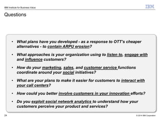 © 2014 IBM Corporation
IBM Institute for Business Value
Questions
24
• What plans have you developed - as a response to OTT’s cheaper
alternatives - to contain ARPU erosion?
• What approaches is your organization using to listen to, engage with
and influence customers?
• How do your marketing, sales, and customer service functions
coordinate around your social initiatives?
• What are your plans to make it easier for customers to interact with
your call centers?
• How could you better involve customers in your innovation efforts?
• Do you exploit social network analytics to understand how your
customers perceive your product and services?
 