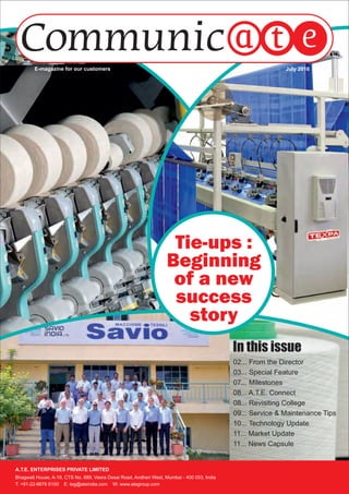 Tie-ups :
Beginning
of a new
success
story
July 2016E-magazine for our customers
A.T.E. ENTERPRISES PRIVATE LIMITED
Bhagwati House, A-19, CTS No. 689, Veera Desai Road, Andheri West, Mumbai - 400 053, India
T: +91-22-6676 6100 E: teg@ateindia.com W: www.ategroup.com
02... From the Director
03... Special Feature
07... Milestones
08... A.T.E. Connect
08... Revisiting College
09... Service & Maintenance Tips
10... Technology Update
11... Market Update
11... News Capsule
 