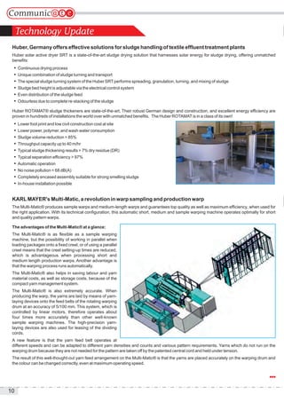 10
Huber, Germany offers effective solutions for sludge handling of textile effluent treatment plants
Huber solar active dryer SRT is a state-of-the-art sludge drying solution that harnesses solar energy for sludge drying, offering unmatched
benefits:
 Continuous drying process
 Unique combination of sludge turning and transport
 The special sludge turning system of the Huber SRTperforms spreading, granulation, turning, and mixing of sludge
 Sludge bed height is adjustable via the electrical control system
 Even distribution of the sludge feed
 Odourless due to complete re-stacking of the sludge
Huber ROTAMAT® sludge thickeners are state-of-the-art. Their robust German design and construction, and excellent energy efficiency are
proven in hundreds of installations the world over with unmatched benefits. The Huber ROTAMATis in a class of its own!
 Lower foot print and low civil construction cost at site
 Lower power, polymer, and wash water consumption
 Sludge volume reduction > 85%
 Throughput capacity up to 40 m/hr
 Typical sludge thickening results > 7% dry residue (DR)
 Typical separation efficiency > 97%
 Automatic operation
 No noise pollution < 68 dB(A)
 Completely encased assembly suitable for strong smelling sludge
 In-house installation possible
KARLMAYER's Multi-Matic, a revolution in warp sampling and production warp
The Multi-Matic® produces sample warps and medium-length warps and guarantees top quality as well as maximum efficiency, when used for
the right application. With its technical configuration, this automatic short, medium and sample warping machine operates optimally for short
and quality pattern warps.
The advantages of the Multi-Matic® at a glance:
The Multi-Matic® is as flexible as a sample warping
machine, but the possibility of working in parallel when
loading packages onto a fixed creel, or of using a parallel
creel means that the creel setting-up times are reduced,
which is advantageous when processing short and
medium length production warps. Another advantage is
that the warping process runs automatically.
The Multi-Matic® also helps in saving labour and yarn
material costs, as well as storage costs, because of the
compact yarn management system.
The Multi-Matic® is also extremely accurate. When
producing the warp, the yarns are laid by means of yarn-
laying devices onto the feed belts of the rotating warping
drum at an accuracy of 5/100 mm. This system, which is
controlled by linear motors, therefore operates about
four times more accurately than other well-known
sample warping machines. The high-precision yarn-
laying devices are also used for leasing of the dividing
cords.
A new feature is that the yarn feed belt operates at
different speeds and can be adapted to different yarn densities and counts and various pattern requirements. Yarns which do not run on the
warping drum because they are not needed for the pattern are taken off by the patented central cord and held under tension.
The result of this well-thought-out yarn feed arrangement on the Multi-Matic® is that the yarns are placed accurately on the warping drum and
the colour can be changed correctly, even at maximum operating speed.
Technology Update
 