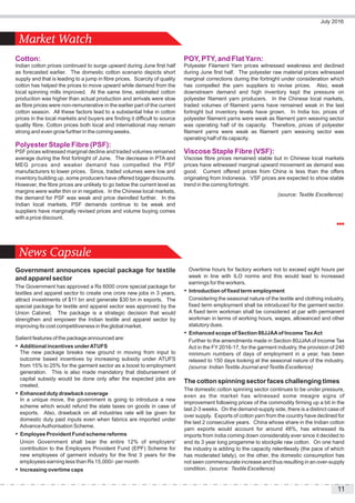 11
July 2016
Market Watch
News Capsule
Cotton:
Indian cotton prices continued to surge upward during June first half
as forecasted earlier. The domestic cotton scenario depicts short
supply and that is leading to a jump in fibre prices. Scarcity of quality
cotton has helped the prices to move upward while demand from the
local spinning mills improved. At the same time, estimated cotton
production was higher than actual production and arrivals were slow
as fibre prices were non-remunerative in the earlier part of the current
cotton season. All these factors lead to a substantial hike in cotton
prices in the local markets and buyers are finding it difficult to source
quality fibre. Cotton prices both local and international may remain
strong and even grow further in the coming weeks.
Polyester Staple Fibre (PSF):
PSF prices witnessed marginal decline and traded volumes remained
average during the first fortnight of June. The decrease in PTA and
MEG prices and weaker demand has compelled the PSF
manufacturers to lower prices. Since, traded volumes were low and
inventory building up, some producers have offered bigger discounts.
However, the fibre prices are unlikely to go below the current level as
margins were wafer thin or in negative. In the Chinese local markets,
the demand for PSF was weak and price dwindled further. In the
Indian local markets, PSF demands continue to be weak and
suppliers have marginally revised prices and volume buying comes
with a price discount.
POY, PTY, and FlatYarn:
Polyester Filament Yarn prices witnessed weakness and declined
during June first half. The polyester raw material prices witnessed
marginal corrections during the fortnight under consideration which
has compelled the yarn suppliers to revise prices. Also, weak
downstream demand and high inventory kept the pressure on
polyester filament yarn producers. In the Chinese local markets,
traded volumes of filament yarns have remained weak in the last
fortnight but inventory levels have grown. In India too, prices of
polyester filament yarns were weak as filament yarn weaving sector
was operating half of its capacity. Therefore, prices of polyester
filament yarns were weak as filament yarn weaving sector was
operating half of its capacity.
Viscose Staple Fibre (VSF):
Viscose fibre prices remained stable but in Chinese local markets
prices have witnessed marginal upward movement as demand was
good. Current offered prices from China is less than the offers
originating from Indonesia. VSF prices are expected to show stable
trend in the coming fortnight.
(source: Textile Excellence)
Government announces special package for textile
and apparel sector
The Government has approved a Rs 6000 crore special package for
textiles and apparel sector to create one crore new jobs in 3 years,
attract investments of $11 bn and generate $30 bn in exports. The
special package for textile and apparel sector was approved by the
Union Cabinet. The package is a strategic decision that would
strengthen and empower the Indian textile and apparel sector by
improving its cost competitiveness in the global market.
Salient features of the package announced are:
 Additional incentives underATUFS
The new package breaks new ground in moving from input to
outcome based incentives by increasing subsidy under ATUFS
from 15% to 25% for the garment sector as a boost to employment
generation. This is also made mandatory that disbursement of
capital subsidy would be done only after the expected jobs are
created.
 Enhanced duty drawback coverage
In a unique move, the government is going to introduce a new
scheme which would refund the state taxes on goods in case of
exports. Also, drawback on all industries rate will be given for
domestic duty paid inputs even when fabrics are imported under
AdvanceAuthorisation Scheme.
 Employee Provident Fund scheme reforms
Union Government shall bear the entire 12% of employers'
contribution to the Employers Provident Fund (EPF) Scheme for
new employees of garment industry for the first 3 years for the
employees earning less than Rs 15,000/- per month
 Increasing overtime caps
Overtime hours for factory workers not to exceed eight hours per
week in line with ILO norms and this would lead to increased
earnings for the workers.
 Introduction of fixed term employment
Considering the seasonal nature of the textile and clothing industry,
fixed term employment shall be introduced for the garment sector.
A fixed term workman shall be considered at par with permanent
workman in terms of working hours, wages, allowanced and other
statutory dues.
 Enhanced scope of Section 80JJAAof Income TaxAct
Further to the amendments made in Section 80JJAA of Income Tax
Act in the FY 2016-17, for the garment industry, the provision of 240
minimum numbers of days of employment in a year, has been
relaxed to 150 days looking at the seasonal nature of the industry.
(source: Indian Textile Journal and Textile Excellence)
The cotton spinning sector faces challenging times
The domestic cotton spinning sector continues to be under pressure,
even as the market has witnessed some meagre signs of
improvement following prices of the commodity firming up a bit in the
last 2-3 weeks. On the demand-supply side, there is a distinct case of
over supply. Exports of cotton yarn from the country have declined for
the last 2 consecutive years. China whose share in the Indian cotton
yarn exports would account for around 48%, has witnessed its
imports from India coming down considerably ever since it decided to
end its 3 year long progamme to stockpile raw cotton. On one hand
the industry is adding to the capacity relentlessly (the pace of which
has moderated lately), on the other, the domestic consumption has
not seen commensurate increase and thus resulting in an over-supply
condition. (source: Textile Excellence)
 