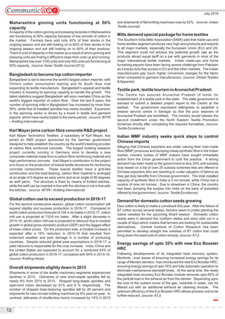 July 2016
12
Maharashtra ginning units functioning at 50%
capacity
Amajority of the cotton ginning and pressing factories in Maharashtra
are functioning at 50% capacity because of low arrivals of cotton in
the market. Farmers have sold only 40% of their stocks in the
ongoing season and are still holding on to 60% of their stocks in the
ongoing season and are still holding on to 60% of their produce.
There is a lot of disparity in the market as a result of which ginning and
pressing units are finding it difficult to keep their units up and running.
Maharashtra has over 1100 units and only 450 units are functioning at
50% capacity. (source:Asian Textile Journal (ATJ))
Bangladesh to become top cotton importer
Bangladesh is set to become the world's largest cotton importer, with
China's cotton consumption waning and its South Asia rival
expanding its textile manufacture. Bangladesh's apparel and textile
industry is boosting its spinning capacity to handle the growth. The
latest statistics suggest Bangladesh will soon overtake China as the
world's biggest importer of cotton fibre. Over the last 8 years, the
number of spinning mills in Bangladesh has increased by more than
50%, while that of installed spindles has nearly doubled. Expansion
in the spinning sector is driven by a boost in textile and garment
exports, which have nearly tripled in the same period. (source: WTIN
– Knitting International)
Karl Mayer joins carbon fibre concrete R&D project
Karl Mayer Technishce Textilien, a subsidiary of Karl Mayer, has
joined an R&D project sponsored by the German government
designed to help establish the country as the world's leading provider
of carbon fibre reinforced concrete. The largest building research
project currently running in Germany aims to develop a new
composite material made from a carbon fibre reinforcing material and
high-performance concrete. Karl Mayer's contribution to the project
is to focus on the production of biaxial textile structures for reinforcing
concrete components. These biaxial textiles have a grid-like
construction and the load-bearing, carbon fibre material is arranged
at an angle of 0 degree as warp yarns and at an angle of 90 degrees
as weft yarns. The structure is fixed by means of knitted stitches,
while the weft can be inserted in line with the stitches or not in line with
the stitches. (source: WTIN – Knitting International)
Global cotton use to exceed production in 2016-17
For the second consecutive season, global cotton consumption will
expand slightly and surpass production in 2016-17. Compared to
world cotton production forecast of 104.4 mn bales in 2016-17, cotton
mill use is projected at 110.8 mn bales. After a slight decrease in
2015-16, world cotton mill use is projected to rebound due to modest
growth in global gross domestic product (GDP) and the lagged effect
of lower cotton prices. On the production side, a modest increase is
expected after a 16% reduction in 2015-16 that resulted from
inclement weather and pest damage in a number of producing
countries. Despite reduced global area expectations in 2016-17, a
yield rebound is responsible for the crop increase. India, China and
the United States are expected to account for a combined 63% of
global cotton production in 2016-17, compared with 64% in 2015-16.
(source: Knitting Views)
Overall shipments slightly down in 2015
Shipments in some of the textile machinery segments experienced
declines in 2015. Deliveries of new short-staple spindles fell by
nearly 8% from 2014 to 2015. Shipped long-staple spindles and
open-end rotors decreased by 61% and 6 % respectively. The
number of shipped draw-texturing spindles fell by 26 percent and
shipments for new circular knitting machines by 6% year-on-year. In
contrast, deliveries of shuttle-less looms increased by 14% in 2015
and shipments of flat knitting machines rose by 52%. (source: Indian
Textile Journal)
Mills demand special package for home textiles
The Southern India Mills’Association (SIMA) said that made-ups and
home textiles segment produces very high-end products and exports
to all major markets, especially the European Union (EU) and US.
This segment could not achieve the potential growth rate as the
products attract equal tariff on a par with garments in most of the
major international textile markets. Indian made-ups and home
furnishing exports have been facing severe challenge from Pakistan
as it enjoys duty free access in EU and few other markets. The Indian
manufacturers pay much higher conversion charges for the fabric
when compared to garment manufacturers. (source: Global Textiles
&Apparels)
Textile park, textile tourism inArunachal Pradesh
The Centre has assured Arunachal Pradesh of funds for
establishment of a textile park in the state. The state government is
advised to submit a detailed project report to the Centre at the
earliest. The government expressed willingness to establish a
weaver service centre in Itanagar so that the poor weavers of
Arunachal Pradesh are benefitted. The ministry would release the
second installment under the North Eastern Textile Promotion
Schemes shortly after completing the required formalities. (source:
Textile Excellence)
Indian MMF industry seeks quick steps to control
Chinese imports
Alleging that Chinese exporters are under valuing their man-made
fibre (MMF) produces and dumping cheap synthetic fibre in the Indian
market, industry bodies of MMF makers have sought immediate
action from the Union government to curb the practice. A strong
demand has been made to the government to levy 20% anti-subsidy
duty based on a list of over 20 subsidy schemes that are offered to
Chinese exporters who are resorting to under valuation of fabrics as
they get duty benefits from Chinese government. The total installed
capacity of synthetic fibre in India is 5 mn tonnes, while China has a
surplus of nine mn tonnes. Due to slowdown in China, the country
has been dumping the surplus into India on the back of subsidies
offered by the government. (source: Textile Excellence)
Demand for domestic cotton seeds growing
Desi cotton is likely to make a comeback this year. After the failure of
BT cotton across several states, farmers seem to prefer planting the
native varieties for the upcoming Kharif season. Domestic cotton
seeds were in demand the northern states and were sold out in a
couple of days which means that farmers are looking for sustainable
alternatives. Central Institute of Cotton Research has been
permitted to develop straight line varieties of BT cotton that could
bring down the seed cost of cotton sharply. (source:ATJ)
Energy savings of upto 35% with new Eco Booster
HRC
Following developments of its integrated heat recovery system,
Monforts - ever aware of ensuring increased energy savings for its
range of Montex stenters - has introduced the new Eco Booster HRC:
ensuring energy savings of upto 35% and fully automatic operation to
eliminate maintenance standstill times. At the same time, the newly
integrated heat recovery Eco Booster module removes upto 65% of
the particle load in the exhaust air from the stenter. Depending upon
the size of the system some of the gas, insoluble in water, can be
filtered out with an additional exhaust air cleaning module. The
optimum efficiency of the Eco Booster HRC allows process cost to be
further reduced. (source:ATJ)
 