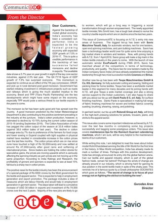 2
Dear Customers,
Against the backdrop of
muted global economy,
India’s economy has
been a consistent out-
performer. India is
expected to be the
f a s t e s t g r o w i n g
economy with expected
GDP growth of 7.5% in
2016-17. This is quite a
credible performance in
the backdrop of two
s u c c e s s i v e f a i l e d
monsoons and decline
in exports. The available
data shows a 5.7% year on year growth in eight of the key core sector
industries, against 2.3% last year. The Q4 FY16 figure of GDP
growth of 7.9% has surprised everyone. This momentum is
expected to continue as an effect of the 7th pay commission, OROP,
and pick up in rural demand post good monsoon. Government has
started initiating investment in infrastructure projects such as roads
and railways which is giving the much awaited impetus to the
economy. Brexit and TPP (Trans Pacific Partnership) are the two
developments which might have some impact on the economy,
especially TPP would pose a serious threat to our textile exports in
the years to come.
The monsoon so far has been quite good and has spread over the
country. A good monsoon prediction by the Indian Meteorological
Department is also contributing to the positive sentiment prevailing in
the industry at this juncture. India’s cotton production, however, is
estimated to decline by 10-15% during the current cotton season of
2015-16 (ending September 2016). The Cotton Association of India
has pegged the cotton output of the season at 33.8 million bales
(against 38.6 million bales of last year). The decline in cotton
acreage area by 7% due to preference of the farmers for food crops
and lower sowing in Gujarat coupled with tight supplies in physical
market have resulted in considerable increase in the cotton prices
over the last few months. The cotton prices which are on rise since
June have touched a high of Rs 50,000/candy and now settled at
around Rs 47,000/candy after good rains and softening of
international prices. Since traders are holding the cotton stocks for
speculative gains, the prices are moving upwards which is seriously
affecting the spinning industry as yarn prices are not moving up in the
same proportion. According to India Ratings and Research, the
profitability of ginners and spinners is expected to see at least 15%
fall due to a sharp rise in cotton prices.
The positive news for the textile industry has been the announcement
of a special package of Rs 6000 crores by the Modi government for
the textile and apparel sector. This is expected to help in employment
generation and export promotion. The package includes a slew of
measures which are labour friendly and would help in employment
generation in garment sector. The steps taken will lead to cumulative
increase of USD 30 billion in exports and investment of Rs 74,000
crores over the next 3 years. Majority of the new jobs are likely to go
to women, which will go a long way in triggering a social
transformation through women empowerment. The newly appointed
textile minister, Mrs Smriti Irani, has a tough task ahead to revive the
country’s textile exports which are on decline since the last two years.
This issue of CommunicATE is focusing on A.T.E.’s entry into new
areas of business. The biggest tie-up has been with Savio
Macchine Tessili, Italy, for automatic winders, two for one twisters,
open end spinning machines, and yarn bulking machines. Savio has
been a technology leader world over for quite some time enjoying a
big market share in winders and twisters. Now, with joining hands
with A.T.E. from 1 April 2016, Savio group will make a big mark in the
Indian textile industry in the years to come. With the launch of new
automatic winder EcoPulsarS during ITMA 2015, Savio has
marched ahead of the competitors in terms of technology,
productivity, and quality. The Savio two for one twisters made by the
Indian company Savio India Ltd have already established the market
leadership through two most successful models Cosmos and Sirius.
Another new tie-up has been with Texpa Maschinenbau GmbH &
Co. KG, Germany, for fully automatic cutting and sewing, folding and
packing lines for home textiles. Texpa has been a worldwide market
leader in this segment for many decades and its joining hands with
A.T.E. will give Texpa a wide market coverage and also a strong
service support to the Indian customers. I am also happy to share
with you about our tie-up with Danti Paolo E C, srl, Italy, for surface
finishing machines. Danto Paolo is specialised in making full range
of fabric finishing machines for woven and knitted fabrics covering
sueding, brushing, shearing, raising, and polishing.
In garment sector, our tie-up with Rotondi Group srl, Italy, will bring
in the high-tech pressing solutions for jackets, trousers, jeans, and
shirts to the apparel sector.
This issue also covers some important milestones achieved byA.T.E.
over the last few months in completing some big projects
successfully and bagging some prestigious orders. This issue also
covers maintenance tips for the Ramisch Guarneri calendering
machines, which I am sure, will be very helpful to the maintenance
teams of our customers.
While writing this note, I am delighted to read the news about Indian
model Rohit Khandelwal winning the title of Mr World for the first time
in the history. In Miss World competition, India has already made its
mark a number of times. Perhaps with this positive development,
India has strongly announced its entry into the global fashion arena.
Can our textile and apparel industry, which is part of the global
fashion trade, remain far behind? Perhaps the winds of change are
already around in our industry, which is striving hard for gaining its
due position in the world textile trade in spite of the shaky past. This
reminds me of a famous quote by a Greek philosopher SOCRATES
which goes as follows, “The secret of change is to focus all your
energy not on fighting the old but on building the new”.
Gurudas Aras
Director
 