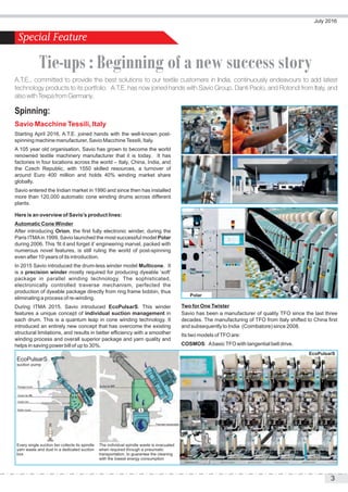 Spinning:
Savio Macchine Tessili, Italy
Starting April 2016, A.T.E. joined hands with the well-known post-
spinning machine manufacturer, Savio MacchineTessili, Italy.
A 105 year old organisation, Savio has grown to become the world
renowned textile machinery manufacturer that it is today. It has
factories in four locations across the world – Italy, China, India, and
the Czech Republic, with 1550 skilled resources, a turnover of
around Euro 400 million and holds 40% winding market share
globally.
Savio entered the Indian market in 1990 and since then has installed
more than 120,000 automatic cone winding drums across different
plants.
Here is an overview of Savio’s product lines:
Automatic Cone Winder
After introducing Orion, the first fully electronic winder, during the
Paris ITMAin 1999, Savio launched the most successful model Polar
during 2006. This ‘fit it and forget it’ engineering marvel, packed with
numerous novel features, is still ruling the world of post-spinning
even after 10 years of its introduction.
In 2015 Savio introduced the drum-less winder model Multicone. It
is a precision winder mostly required for producing dyeable ‘soft’
package in parallel winding technology. The sophisticated,
electronically controlled traverse mechanism, perfected the
production of dyeable package directly from ring frame bobbin, thus
eliminating a process of re-winding.
During ITMA 2015, Savio introduced EcoPulsarS. This winder
features a unique concept of individual suction management in
each drum. This is a quantum leap in cone winding technology. It
introduced an entirely new concept that has overcome the existing
structural limitations, and results in better efficiency with a smoother
winding process and overall superior package and yarn quality and
helps in saving power bill of up to 30%.
Two for One Twister
Savio has been a manufacturer of quality TFO since the last three
decades. The manufacturing of TFO from Italy shifted to China first
and subsequently to India (Coimbatore) since 2008.
Its two models ofTFO are:
COSMOS: AbasicTFO with tangential belt drive.
Package nozzle Suction fan OFF
Pneumatic transportation
Suction fan ON
Suction box
Bobbin nozzle
Every single suction fan collects its spindle
yarn waste and dust in a dedicated suction
box
The individual spindle waste is evacuated
when required through a pneumatic
transportation, to guarantee the cleaning
with the lowest energy consumption
EcoPulsarS
suction pump
Polar
July 2016
3
A.T.E., committed to provide the best solutions to our textile customers in India, continuously endeavours to add latest
technology products to its portfolio. A.T.E. has now joined hands with Savio Group, Danti Paolo, and Rotondi from Italy, and
also with Texpa from Germany.
Tie-ups : Beginning of a new success story
EcoPulsarS
 