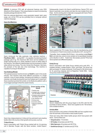 4
SIRIUS: A premium TFO with all advanced features plus EDS
(Electronic Drive System). This unique feature is meant for producing
dyeable package directly fromTFO.
With this optional attachment, every parameter (speed, twist, warp
angle, etc.) of the TFO can be controlled from a computer without
machine stoppage.
Open End Machine
Savio introduced the fully automatic rotor spinning machine –
FlexiRotor 3000 – during 2007. It is capable of producing finished
package upto 6 kg. The maximum 360 rotors can be installed in a
single machine with 4 no. robots, flexible to move on either sides of
the machine. Two different material types can be processed on either
sides without any mixing. The rotor comes from Suessen, Germany,
the pioneers of the twin disc drive technology. The machine is
capable of running at 160,000 rpm.
Yarn Bulking Winder
This special purpose machine known as Volufil is used in the acrylic
industry. This machine clubs three different processes in a single
machine. Cone to hank winding, shrinking and bulking in a heating
chamber, and finally forming the cone from bulked yarn in hank form.
Savio recently launched this winder on the Multicone platform with a
much bigger package to feed the carpet industry.
Savio has a large presence in India and has partnered many leading
textile mills in the country in their growth and success, such as:
Trident Group
Savio’s association with Trident Group started with its 1st spinning
unit in Barnala, Punjab, with the Savio winders, model Espero.
Subsequently, it went in for Savio’s world famous, Gemini TFO, and
Savio’s automatic cone winders and also the new models Orion and
Polar. Its link winding plant in Barnala is equipped with Savio Polar I
DLS winders supplied during 2009.
Savio supplied the TFO model, Sirius, from its manufacturing unit at
Coimbatore toTrident’s terry towel unit at Budhini, M.P., during 2012.
Thereafter, Savio installed 20x70 Polar L, link winding model Polar I
DLS, and also two cone-to-cone winders at its specialised sheeting
unit in Budhini in 2014. Trident has 162 winders and 62 TFOs from
Savio spread over different locations.
Sutlej Group
Savio’s association with Sutlej Group started since early 90’s. It
supplied winders, models Espero, Orion, and Polar. The group has
also purchased 10 newly introduced EcoPulsarS of 80 drums each
for its upcoming melange plant at Rajasthan Textile Mills. Sutlej
Group has a total of 205 winders.
Ramco Group
Savio’s relationship with this group began in the 90’s with the first
purchase of Savio winders. Savio has supplied so far 159 winders,
at its multiple locations.
Ambika Mills
Savio has been a key partner of Ambika Mills and has supplied more
than 40 automatic cone winders in last couple of years.
There are many other Indian textile groups which have grown with
Savio. Some of them are
 GargAcrylics: 172 winders
 ST Cottex: 64 winders and 46TFOs
 Nitin Spinners: 62 winders and 38TFOs
 Vardhman Group: 51 winders and 22TFOs
3
7
4
2
1
5
6
Cross section of the
Voluﬁl
1 Feeding creel
2 Overfeed roller coming out
from the heating chamber
3 Overfeed pulley going into
the heating chamber
4 Yarn distributor unit
5 Winding head
6 Automatic dofﬁng
7 Steaming distribution
system
FlexiRotorS
Sirius
Cosmos
 
