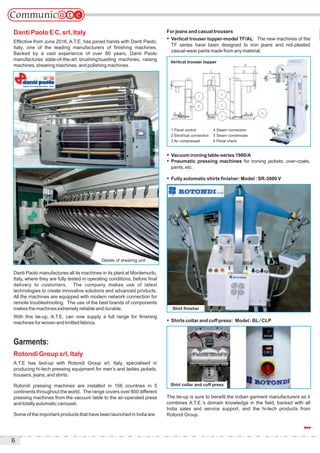 6
Danti Paolo E C, srl, Italy
Effective from June 2016, A.T.E. has joined hands with Danti Paolo,
Italy, one of the leading manufacturers of finishing machines.
Backed by a vast experience of over 80 years, Danti Paolo
manufactures state-of-the-art brushing/sueding machines, raising
machines, shearing machines, and polishing machines.
Danti Paolo manufactures all its machines in its plant at Montemurlo,
Italy, where they are fully tested in operating conditions, before final
delivery to customers. The company makes use of latest
technologies to create innovative solutions and advanced products.
All the machines are equipped with modern network connection for
remote troubleshooting. The use of the best brands of components
makes the machines extremely reliable and durable.
With this tie-up, A.T.E. can now supply a full range for finishing
machines for woven and knitted fabrics.
Garments:
Rotondi Group srl, Italy
A.T.E has tied-up with Rotondi Group srl, Italy, specialised in
producing hi-tech pressing equipment for men’s and ladies jackets,
trousers, jeans, and shirts.
Rotondi pressing machines are installed in 156 countries in 5
continents throughout the world. The range covers over 800 different
pressing machines from the vacuum table to the air-operated press
and totally automatic carousel.
Some of the important products that have been launched in India are:
For jeans and casual trousers
 Vertical trouser topper-model TF/AL: The new machines of the
TF series have been designed to iron jeans and not-pleated
casual-wear pants made from any material.
 Vacuum ironing table-series 1980/A
 Pneumatic pressing machines for ironing jackets, over-coats,
pants, etc.
 Fully automatic shirts finisher: Model : SR-3000 V
 Shirts collar and cuff press: Model : BL/ CLP
The tie-up is sure to benefit the Indian garment manufacturers as it
combines A.T.E.’s domain knowledge in the field, backed with all
India sales and service support, and the hi-tech products from
Rotondi Group.
Details of shearing unit
1 Panel control
2 Electrical connection
3 Air compressed
4 Steam connection
5 Steam condensate
6 Pedal check
Right side Front Left side
Shirt finisher
Vertical trouser topper
Shirt collar and cuff press
 