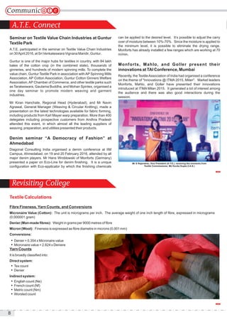 8
A.T.E. Connect
Revisiting College
Seminar on Textile Value Chain Industries at Guntur
Textile Park
A.T.E. participated in the seminar on Textile Value Chain Industries
on 30April 2016, at Sri Venkateswara Vignana Mandir, Guntur.
Guntur is one of the major hubs for textiles in country, with 84 lakh
bales of the cotton crop (in the combined state), thousands of
ginneries, and hundreds of modern spinning mills. To complete the
value chain, Guntur Textile Park in association withAP Spinning Mills
Association, AP Cotton Association, Guntur Cotton Ginners Welfare
Association,AP Chamber of Commerce, and other textile parks such
as Tarakeswara, Gautama Buddha, and Mohan Spintex, organised a
one day seminar to promote modern weaving and garment
industries.
Mr Kiran Hanchate, Regional Head (Hyderabad), and Mr Navin
Agrawal, General Manager (Weaving & Circular Knitting), made a
presentation on the latest technologies available for fabric forming,
including products from Karl Mayer warp preparation. More than 400
delegates including prospective customers from Andhra Pradesh
attended this event, in which almost all the leading suppliers of
weaving, preparation, and utilities presented their products.
Denim seminar “A Democracy of Fashion” at
Ahmedabad
Diagonal Consulting India organised a denim conference at IIM
Campus, Ahmedabad, on 19 and 20 February 2016, attended by all
major denim players. Mr Hans Wroblowski of Monforts (Germany)
presented a paper on Eco-Line for denim finishing. It is a unique
configuration with Eco-applicator by which the finishing chemicals
can be applied to the desired level. It’s possible to adjust the carry
over of moisture between 10%-70%. Since the moisture is applied to
the minimum level, it is possible to eliminate the drying range.
Monforts has already installed a few ranges which are working at 70
m/min.
Monforts, Mahlo, and Goller present their
innovations at TAI Conference, Mumbai
Recently, the TextileAssociation of India had organised a conference
on the theme of "Innovations @ ITMA 2015, Milan". Market leaders
Monforts, Mahlo, and Goller have presented their innovations
introduced at ITMA Milan 2015. It generated a lot of interest among
the audience and there was also good interactions during the
session.
Textile Calculations
Fibre Fineness,Yarn Counts, and Conversions
Micronaire Value (Cotton): The unit is micrograms per inch. The average weight of one inch length of fibre, expressed in micrograms
(0.000001 gram)
Denier (Man-made fibres): Weight in grams per 9000 metres of fibre
Micron (Wool): Fineness is expressed as fibre diametre in microns (0.001 mm)
Conversions:
 Denier = 0.354 x Micronaire value
 Micronaire value = 2.824 x Deniere
Yarn Counts
It is broadly classified into:
Direct system:
 Tex count
 Denier
Indirect system:
 English count (Ne)
 French count (Nf)
 Metric count (Nm)
 Worsted count
Mr S Rajendran, Vice President (A.T.E.), receiving the momento from
Textile Commissioner, Ms Kavita Gupta (I.A.S.)
 