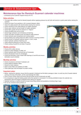9
July 2016
Service & Maintenance tips
Daily activities
 The steel roller surface must be cleaned properly without applying pressure by soft cloth with alcohol or polish paste before starting the
machine
 Check and clean if any particles or dirt is present between rollers
 Clean the safety barriers with alcohol before starting the machine
 Check sensitivity of the metal detector for healthy operation
 Check seam detector and set length for healthy operation
2
 Check fabric guider and set air pressure to 1.5kg/cm
 Check all safety limits and rip cords
 Check finger protection and roll distance of batching
 Check cold water circulation pump and delivery water pressure
 Check hydraulic pack temperature and cooling system
 During heating and cooling phase the rollers must be in moving condition
 Check function of hydraulic solenoid valves in I and L mode
 Check hydraulic cylinder of batching unit
 Clean external cooling fan of main drive motor
 Check cooling of panel AC and clean if required
Weekly activities
 Check all the safety devices
 Check for water leakages of chiller unit
 Check hydraulic pack oil level and top up if necessary
 Check all hydraulic hoses for oil leakages
 Check the lubrication cycle of steel roller bearings LH and RH and ensure
lubrication as per schedule
Monthly activities
 Check oil presence and level in hydraulic unit
 Check distance between rollers
 Check for motor rotations
 Clean screen filters and radiators of chiller
 Clean plate type heat exchanger for proper cooling
Important notes:
 Before starting the calender, ensure that the operator’s footboard and the fabric passage is clean, to avoid any kind of waste material
coming in the way of the fabric, as this could damage the rollers
 Once in three months check and ensure that all screws and all components are tight
 It is compulsory to stop the heating system when the operator is not present. It is strictly prohibited to leave the calender at a
temperature above 60 degree centigrade alone without an operator
 Operator working on machine should not wear loose fitting clothes and jewelleries (including finger rings)
 Do not mix mineral oil with synthetic oil
Maintenance tips for Ramisch Guarneri calender machines
- contributed by the Customer Support Group of A.T.E.
 