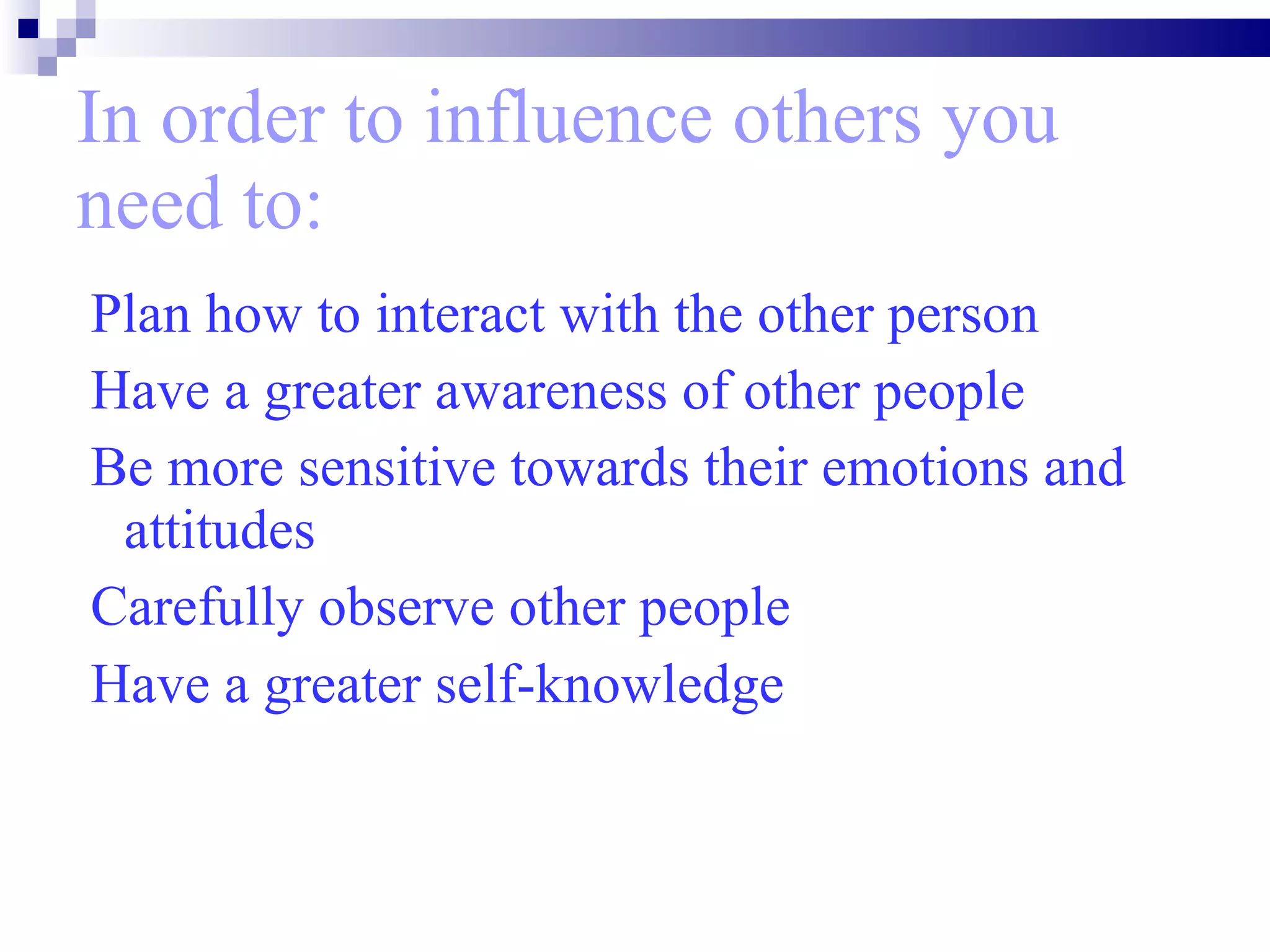In order to influence others you need to: Plan how to interact with the other person Have a greater awareness of other people  Be more sensitive towards their emotions and attitudes  Carefully observe other people Have a greater self-knowledge   