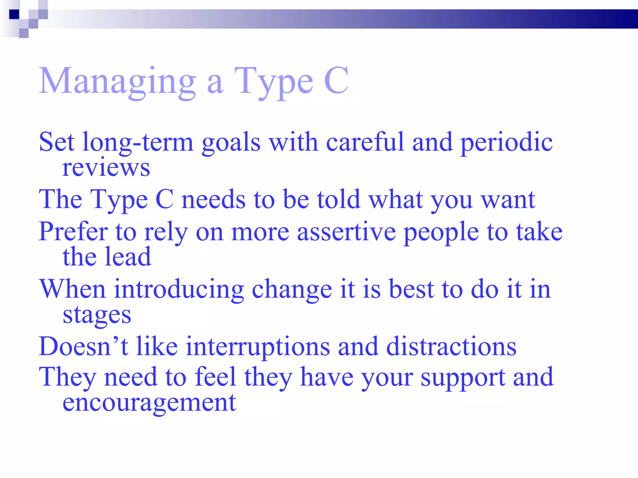 Managing a Type C Set long-term goals with careful and periodic reviews  The Type C needs to be told what you want  Prefer to rely on more assertive people to take the lead When introducing change it is best to do it in stages  Doesn’t like interruptions and distractions They need to feel they have your support and encouragement   