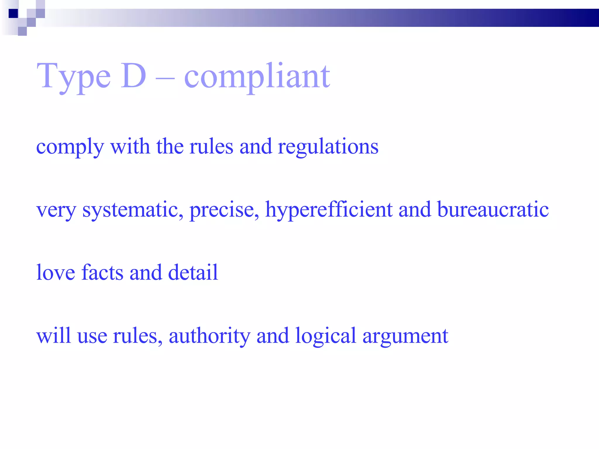 Type D – compliant comply with the rules and regulations  very systematic, precise, hyperefficient and bureaucratic  love facts and detail will use rules, authority and logical argument 
