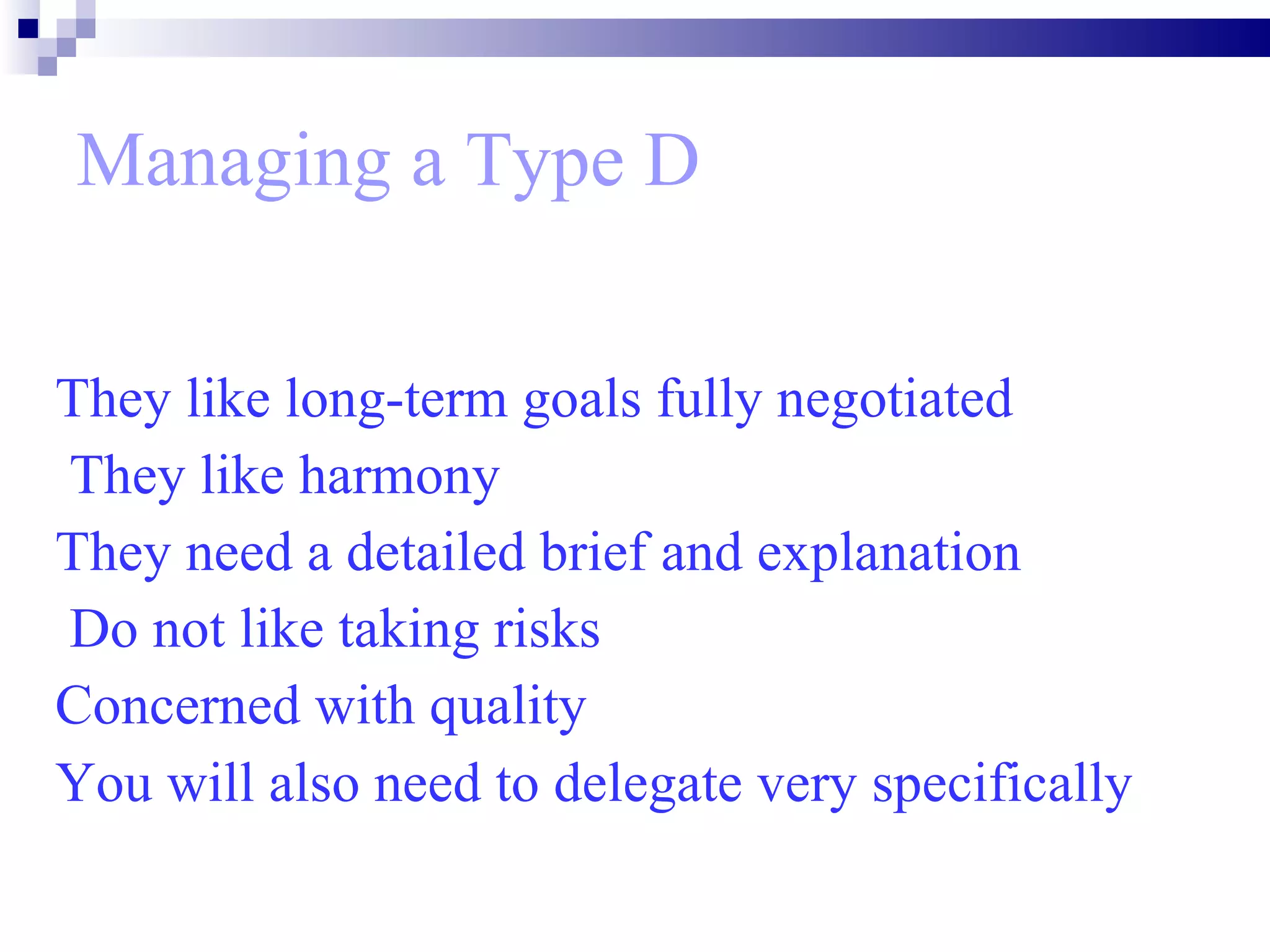 Managing a Type D They like long-term goals fully negotiated They like harmony  They need a detailed brief and explanation Do not like taking risks  Concerned with quality  You will also need to delegate very specifically   