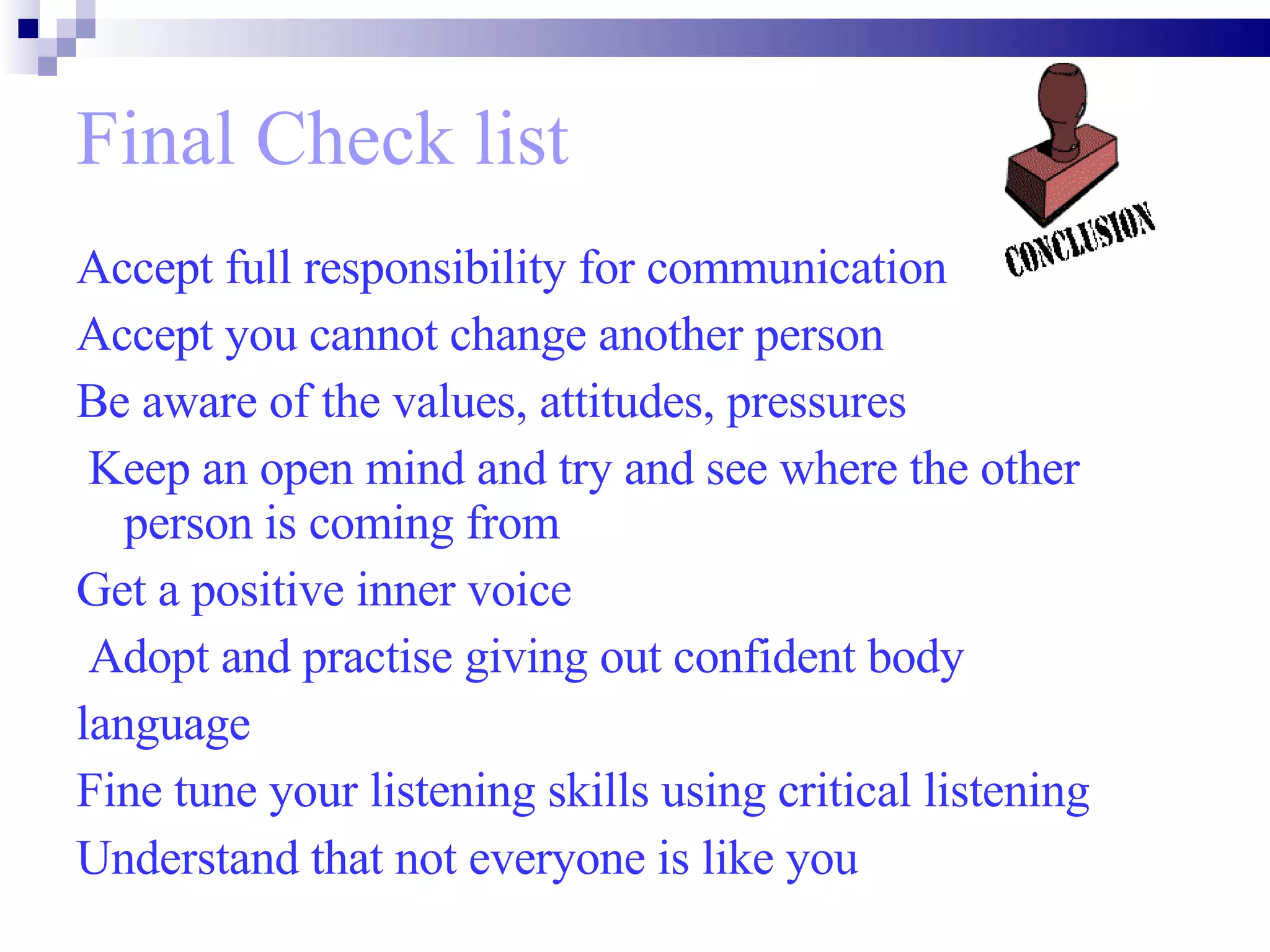 Final Check list Accept full responsibility for communication Accept you cannot change another person  Be aware of the values, attitudes, pressures Keep an open mind and try and see where the other person is coming from Get a positive inner voice Adopt and practise giving out confident body  language  Fine tune your listening skills using critical listening  Understand that not everyone is like you   