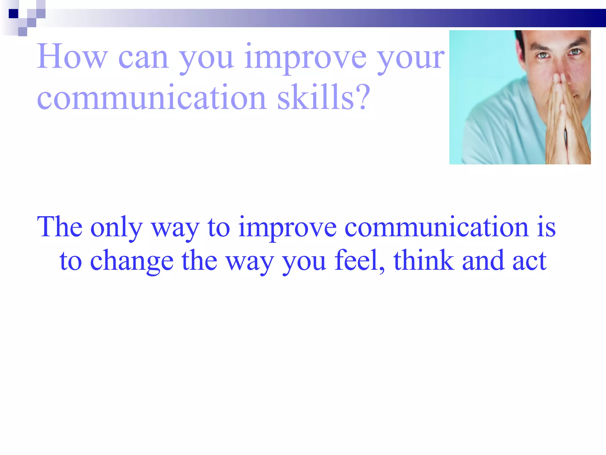 How can you improve your communication skills? The only way to improve communication is to change the way you feel, think and act 