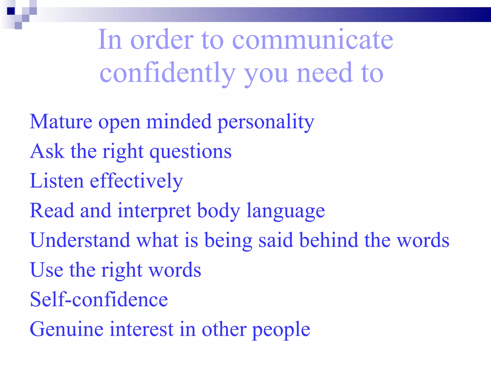 In order to communicate confidently you need to   Mature open minded personality Ask the right questions Listen effectively Read and interpret body language Understand what is being said behind the words Use the right words Self-confidence  Genuine interest in other people 