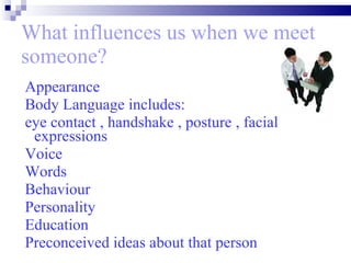 What influences us when we meet someone? Appearance Body Language includes: eye contact , handshake , posture , facial  expressions Voice Words  Behaviour  Personality  Education Preconceived ideas about that person 