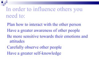 In order to influence others you need to: Plan how to interact with the other person Have a greater awareness of other people  Be more sensitive towards their emotions and attitudes  Carefully observe other people Have a greater self-knowledge   