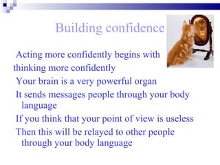 Building confidence Acting more confidently begins with  thinking more confidently Your brain is a very powerful organ  It sends messages people through your body language  If you think that your point of view is useless  Then this will be relayed to other people through your body language   