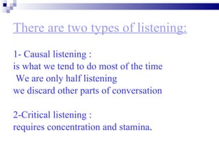 There are two types of listening: 1- Causal listening : is what we tend to do most of the time We are only half listening  we discard other parts of conversation  2-Critical listening : requires concentration and stamina . 