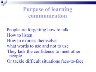 Purpose of learning communication People are forgetting how to talk How to listen How to express themselve what words to use and not to use  They lack the confidence to meet other  people  Or tackle difficult situations face-to-face   