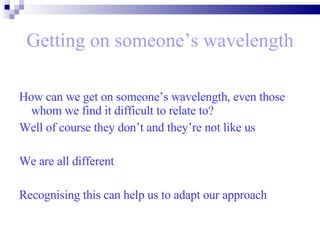 Getting on someone’s wavelength How can we get on someone’s wavelength, even those whom we find it difficult to relate to?  Well of course they don’t and they’re not like us  We are all different  Recognising this can help us to adapt our approach  