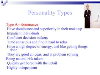 Personality Types Type A – dominance Have dominance and superiority in their make up Impatient individuals  Confident decision makers Time conscious and find it hard to relax Have a high degree of energy, and like getting things done  They are good at ideas, and at problem solving  Being natural risk takers Quickly get bored with the detail  Highly independent   