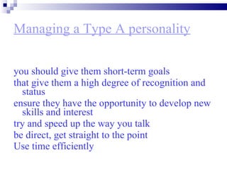 Managing a Type A personality you should give them short-term goals  that give them a high degree of recognition and status ensure they have the opportunity to develop new skills and interest  try and speed up the way you talk  be direct, get straight to the point  Use time efficiently   