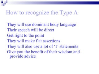 How to recognize the Type A They will use dominant body language Their speech will be direct  Get right to the point  They will make flat assertions They will also use a lot of ‘I’ statements  Give you the benefit of their wisdom and provide advice  