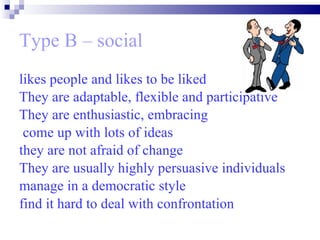 Type B – social likes people and likes to be liked  They are adaptable, flexible and participative  They are enthusiastic, embracing come up with lots of ideas  they are not afraid of change  They are usually highly persuasive individuals manage in a democratic style find it hard to deal with confrontation   