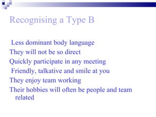 Recognising a Type B Less dominant body language  They will not be so direct Quickly participate in any meeting Friendly, talkative and smile at you  They enjoy team working Their hobbies will often be people and team related 