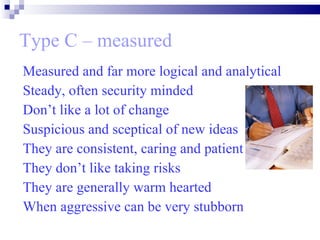 Type C – measured Measured and far more logical and analytical Steady, often security minded Don’t like a lot of change Suspicious and sceptical of new ideas They are consistent, caring and patient They don’t like taking risks They are generally warm hearted When aggressive can be very stubborn  