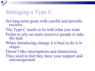 Managing a Type C Set long-term goals with careful and periodic reviews  The Type C needs to be told what you want  Prefer to rely on more assertive people to take the lead When introducing change it is best to do it in stages  Doesn’t like interruptions and distractions They need to feel they have your support and encouragement   