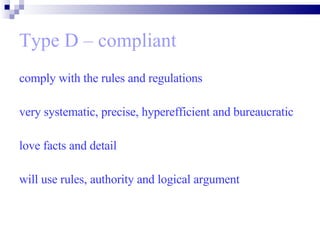 Type D – compliant comply with the rules and regulations  very systematic, precise, hyperefficient and bureaucratic  love facts and detail will use rules, authority and logical argument 