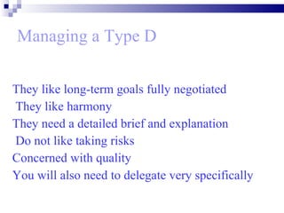 Managing a Type D They like long-term goals fully negotiated They like harmony  They need a detailed brief and explanation Do not like taking risks  Concerned with quality  You will also need to delegate very specifically   