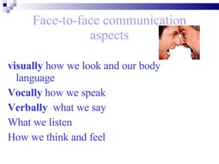 Face-to-face communication aspects visually  how we look and our body language  Vocally  how we speak  Verbally  what we say  What we listen  How we think and feel  