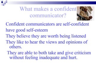 What makes a confident communicator? Confident communicators are self-confident  have good self-esteem They believe they are worth being listened  They like to hear the views and opinions of others. They are able to both take and give criticism without feeling inadequate and hurt. 