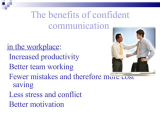 The benefits of confident communication   in the workplace : Increased productivity  Better team working Fewer mistakes and therefore more cost saving  Less stress and conflict Better motivation   