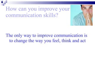 How can you improve your communication skills? The only way to improve communication is to change the way you feel, think and act 