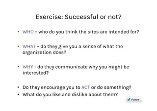 Exercise: Successful or not?
•  WHO – who do you think the sites are intended for?
•  WHAT – do they give you a sense of what the
organization does?
•  WHY - do they communicate why you might be
interested?
•  Do they encourage you to ACT or do something?
•  What do you like and dislike about them?
 