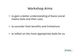 Workshop Aims
•  to gain a better understanding of basic social
media tools and their uses
•  to consider their benefits and limitations
•  to reflect on the most appropriate tools for us
 