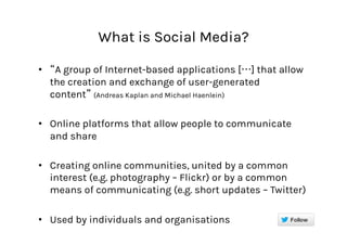 What is Social Media?
•  A group of Internet-based applications [ ] that allow
the creation and exchange of user-generated
content (Andreas Kaplan and Michael Haenlein)
•  Online platforms that allow people to communicate
and share
•  Creating online communities, united by a common
interest (e.g. photography – Flickr) or by a common
means of communicating (e.g. short updates – Twitter)
•  Used by individuals and organisations
 