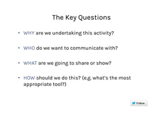 The Key Questions
•  WHY are we undertaking this activity?
•  WHO do we want to communicate with?
•  WHAT are we going to share or show?
•  HOW should we do this? (e.g. what’s the most
appropriate tool?)
 