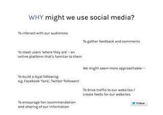 WHY might we use social media?
To interact with our audiences
To gather feedback and comments
To meet users ‘where they are’ – an
online platform that’s familiar to them
We might seem more approachable
To build a loyal following
e.g. Facebook ‘fans’, Twitter ‘followers’
To drive traffic to our websites /
create feeds for our websites
To encourage fan recommendation
and sharing of our information
 