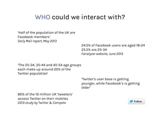 WHO could we interact with?
‘Half of the population of the UK are
Facebook members’
Daily Mail report, May 2013
24.5% of Facebook users are aged 18-24
25.5% are 25-34
Fanalyzer website, June 2013
‘The 25-34, 35-44 and 45-54 age groups
each make up around 20% of the
Twitter population’
‘Twitter’s user base is getting
younger, while Facebook’s is getting
older’
80% of the 10 million UK ‘tweeters’
access Twitter on their mobiles
2013 study by Twitter & Compete
 