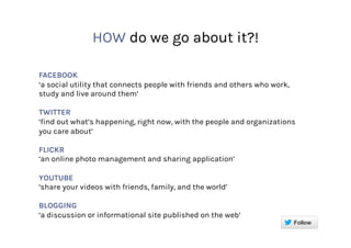 HOW do we go about it?!
FACEBOOK
‘a social utility that connects people with friends and others who work,
study and live around them’
TWITTER
‘find out what’s happening, right now, with the people and organizations
you care about’
FLICKR
‘an online photo management and sharing application’
YOUTUBE
‘share your videos with friends, family, and the world’
BLOGGING
‘a discussion or informational site published on the web’
 