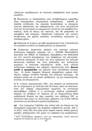 «δανεικών εργαζόμενων» σε κανονική απασχόληση στον έμμεσο
εργοδότη.

ζ) Μειώνονται οι προσαυξήσεις στα καταβαλλόμενα ωρομίσθια
λόγω υπερεργασίας, υπερωριακής απασχόλησης.         Δηλαδή σε
περίοδο εκτόξευσης της ανεργίας πανελλαδικά, οι υπερωρίες
γίνονται φθηνότερες και ενθαρρύνονται, ενω στην πλειονότητά
τους δεν αντιστοιχούν σε πραγματικά «έκτακτες και απρόβλεπτες»
ανάγκες, αλλά σε πάγιες και τακτικές, που θα μπορούσαν να
καλυφθούν από ανέργους. Παράλληλα, εισάγονται νέα «μενού»
διευθέτησης του χρόνου εργασίας- ανταλλαγής υπερωριών με
ελεύθερο χρόνο.

η) Αυξάνεται σε 9 μήνες για κάθε ημερολογιακό έτος η δυνατότητα
του εργοδότη να θέτει σε διαθεσιμότητα το προσωπικό.

θ) Εισάγονται σημαντικές αλλαγές στο σύστημα επίλυσης
συλλογικών διαφορών εργασίας του ν. 1876/90 (Μεσολάβηση-
Διαιτησία του ΟΜΕΔ). Οι διαδοχικές παρεμβάσεις στη διαδικασία
και στο «ανεκτό περιεχόμενο» των αποφάσεων της Διαιτησίας,
ουσιαστικά καταργούν το ρόλο της στην προαγωγή του ισότιμου
Κοινωνικού διαλόγου και στην προστασία των συλλογικών
ρυμίσεων. Η Διαιτησία περιορίζεται, πλέον, στην επίλυση
συλλογικών διαφορών που αφορούν αποκλειστικά στον βασικό
μισθό ή ημερομίσθιο και μάλιστα στην κατεύθυνση μείωσής
τους. Οι λοιπές διαφορές (θεσμικά, απασχόληση, ωράρια κλπ),
παρ’ότι υπάρχει αντίθετη διάταξη στο Ελληνικό Σύνταγμα, θα
μπορούν ακόμα και να μένουν αρύθμιστες, να μην ανανεώνονται,
συνεπώς να καταργούνται.

ι) Οι «ειδικές επιχειρησιακές ΣΣΕ», που μπορούν να συνάπτονται
και σε επιχειρήσεις με λιγότερα από 50 άτομα, αρκεί να συναινούν,
όταν δεν υπάρχει επιχειρησιακό σωματείο, το αντίστοιχο
πρωτοβάθμιο κλαδικό ή η αντίστοιχη κλαδική ομοσπονδία 3,
μπορούν να αλλάξουν επ’ αόριστο και σε δυσμενέστερη βάση
μισθολογικά θέματα και όροι εργασίας των κλαδικών ΣΣΕ, με
κατώτατο όριο μόνο τις αντίστοιχες ρυθμίσεις της ΕΓΣΣΕ (εθνικά
κατώτατα για ανειδίκευτο εργάτη-εργαζόμενο).

ια) Στις εισηγμένες Τράπεζες που τελούν υπό τον έλεγχο και την
πλειοψηφική συμμετοχή του Δημοσίου επιβάλλεται μείωση, από 1-
11-2011, κατά 35% στο μέσο κατα κεφαλή κόστος (πάσης φύσεως
αμοιβές, αποζημιώσεις κλπ, χωρίς τις εισφορές) των εργαζομένων,
3
  Αυτές καταργήθηκαν πρόσφατα, γιατί δεν προχώρησαν, επειδή απαιτείτο
συμφωνία του σωματείου (βλ. ιγ, στη συνέχεια).
                                 10
 