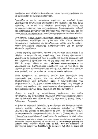 αμοιβαίων κατ’ εξαίρεση δεσμεύσεων, μόνο των επιχειρήσεων που
θα βρίσκονταν σε κρίσιμη κατάσταση.

Προορίζονται να λειτουργήσουν ευρύτερα, ως κομβικό όχημα
γενικευμένης εσωτερικής υποτίμησης της αμοιβής και των όρων
εργασίας, με σκοπό «τη –δήθεν- γενικότερη βελτίωση της
ανταγωνιστικότητας των επιχειρήσεων», δημιουργώντας σοβαρά
και εκτεταμένα ρήγματα τόσο στην ισχύ των κλαδικών ΣΣΕ, όσο και
στους όρους ανταγωνισμού μεταξύ επιχειρήσεων του ίδιου κλάδου.

Ουσιαστικά, δρομολογούν «ελεύθερη πτώση» των αμοιβών κλπ.
δικαιωμάτων, παράλληλα με τη διάλυση κάθε είδους κλαδικών
οργανώσεων εργοδοτών και εργαζομένων, καθώς δεν θα υπάρχει
πλέον αντικείμενο ελεύθερης διαπραγμάτευσης για τη σύναψη
κλαδικών συμβάσεων.

Ο κάθε ακραίος εργοδότης, που θα είναι σε θέση να εκβιάσει ή να
ελέγξει το σωματείο της επιχείρησης, την ‘Ενωση προσώπων ή
γενικότερα το προσωπικό του, ο εργοδότης που θα αποχωρεί από
την εργοδοτική οργάνωση για να μη δεσμευτεί από την κλαδική
ΣΣΕ, θα μπορεί πλέον να ασκεί αθέμιτο ανταγωνισμό στους
νομοταγείς και διαλλακτικούς εργοδότες «και με την άδεια του
νόμου», με ό,τι αυτό συνεπάγεται για την ομαλότητα των αγορών,
τους μισθούς και την ποιότητα των εργασιακών σχέσεων.

Είναι προφανείς οι συνέπειες αυτών των διατάξεων στις
εργασιακές μας σχέσεις και στις κλαδικές, αλλά και στις
επιχειρησιακές μας ρυθμίσεις, αφού η πρωτοκαθεδρία των
επιχειρησιακών ΣΣΕ, χωρίς κλαδικό πάτωμα ασφαλείας, οδηγεί με
μαθηματική ακρίβεια στη μονοσήμαντη, εξατομικευμένη ρύθμιση
των αμοιβών και των όρων εργασίας από τους εργοδότες.

‘Ομως, η «αρχή της ευνοϊκότερης ρύθμισης», που πλέον
καταλύεται, δεν είναι κάποια «περίεργη ελληνική εφεύρεση». Ισχύει
από τη δεκαετία του 1950 σε πολλές Ευρωπαϊκές χώρες, όπως η
Γαλλία και η Γερμανία.

Με βάση τα σημερινά δεδομένα, η κατάργησή της θα δρομολογήσει
μειώσεις μισθών     μέχρι και τα ελάχιστα επίπεδα της ΕΓΣΣΕ,
μειώσεις που μπορεί να ξεπεράσουν το 30%. Το αντέχουν, όμως,
αυτό η οικονομία και η κοινωνία; Που θα πάει η ζήτηση; Που θα πάει
η ύφεση4 και η φοροδοτική ικανότητα; Θα καλύψουν το κενό -μόνο-
4
 Σύμφωνα με εκτιμήσεις, πίνακες και συγκεκριμένα παραδείγματα που έδωσε η
απελθούσα Υπουργός Εργασίας Κα Λούκα Κατσέλη, μια απότομη μείωση των
μισθών στον ιδιωτικό τομέα από 10-30%, που θα προκύψει ως
αποτέλεσμα αυτών των διατάξεων, θα αφαιρέσει 4,5-13,5 δις ευρώ από
                                   12
 