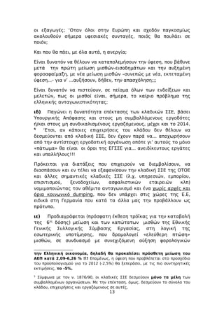 οι εξαγωγές; ‘Οταν όλοι στην Ευρώπη και σχεδόν παγκοσμίως
ακολουθούν σήμερα υφεσιακές συνταγές, ποιός θα πουλάει σε
ποιόν;

Και που θα πάει, με όλα αυτά, η ανεργία;

Είναι δυνατόν να θέλουν να καταπολεμήσουν την ύφεση, που βάθυνε
μετά την πρώτη μείωση μισθών-εισοδημάτων και την αυξημένη
φοροαφαίμαξη, με νέα μείωση μισθών –συνεπώς με νέα, εκτεταμένη
ύφεση...- για ν’ ...αυξήσουν, δήθεν, την απασχόληση;;;

Είναι δυνατόν να πιστεύουν, σε πείσμα όλων των ενδείξεων και
μελετών, πως οι μισθοί είναι, σήμερα, το καίριο πρόβλημα της
ελληνικής ανταγωνιστικότητας;

ιδ) Παγώνει η δυνατότητα επέκτασης των κλαδικών ΣΣΕ, βάσει
Υπουργικής Απόφασης και στους μη συμβαλλόμενους εργοδότες
ή/και στους μη συνδικαλισμένους εργαζόμενους, μέχρι και το 2014.
5
    ‘Ετσι, αν κάποιες επιχειρήσεις του κλάδου δεν θέλουν να
δεσμεύονται από κλαδική ΣΣΕ, δεν έχουν παρά να... αποχωρήσουν
από την αντίστοιχη εργοδοτική οργάνωση οπότε γι’ αυτούς το μόνο
«πάτωμα» θα είναι οι όροι της ΕΓΣΣΕ για... ανειδίκευτους εργάτες
και υπαλλήλους!!!

Πρόκειται για διατάξεις που επιχειρούν να διεμβολίσουν, να
διασπάσουν και εν τέλει να εξαφανίσουν την κλαδική ΣΣΕ της ΟΤΟΕ
και άλλες σημαντικές κλαδικές ΣΣΕ (λ.χ. υπηρεσιών, εμπορίου,
επισιτισμού,   ξενοδοχείων,    ασφαλιστικών    εταιρειών    κλπ)
νομιμοποιώντας τον αθέμιτο ανταγωνισμό και ένα χωρίς αρχές και
όρια κοινωνικό dumping, που δεν υπάρχει στις χώρες της Ε.Ε,
ειδικά στη Γερμανία που κατά τα άλλα μας την προβάλλουν ως
πρότυπο.

ιε)   Προδιαγράφεται (πρόσφατη έκθεση τρόϊκας για την καταβολή
της 6ης δόσης) μείωση και των κατώτατων μισθών της Εθνικής
Γενικής Συλλογικής Σύμβασης Εργασίας, στη λογική της
εσωτερικής υποτίμησης, που δρομολογεί «ελεύθερη πτώση»
μισθών, σε συνδυασμό με συνεχιζόμενη αύξηση φορολογικών

την Ελληνική οικονομία, δηλαδή θα προκαλέσει πρόσθετη μείωση του
ΑΕΠ κατά 2,09-6,26 % !!! Επομένως, η ύφεση που προβλέπεται στο προσχέδιο
του προϋπολογισμού για το 2012 (-2,5%) θα ξεπεράσει, με τις πιο συντηρητικές
εκτιμήσεις, το -5%.
5
  Σύμφωνα με τον ν. 1876/90, οι κλαδικές ΣΣΕ δεσμεύουν μόνο τα μέλη των
συμβαλλομένων οργανώσεων. Με την επέκταση, όμως, δεσμεύουν το σύνολο του
κλάδου, επιχειρήσεις και εργαζόμενους σε αυτές.
                                    13
 