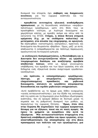 δυναμικά του στοιχεία, έχει σοβαρές και διαχρονικές
συνέπειες    για   την  εγχώρια  ανάπτυξη  και  την
ανταγωνιστικότητα.

- προωθείται εκτεταμένη ηλικιακή αναδιάρθρωση
προσωπικού, με τη διευκόλυνση απολύσεων «ακριβών»
παλιότερων εργαζόμενων, ώστε στη θέση τους να
προσληφθούν νεότεροι, με λιγότερα δικαιώματα και
χαμηλότερο κόστος, με αμοιβές ακόμα και κάτω από τα
κατώτατα της ΕΓΣΣΕ. Στόχος, η όποια θετική ατομική
ωρίμανση (λ.χ. με τα επιδόματα πολυετίας) να
μετατραπεί, στο σύνολο της επιχείρησης, σε αρνητική.
Να εξαλειφθούν «κατεστημένες νοοτροπίες», πρακτικές και
δικαιώματα που θεωρούνται «βαρίδια». ‘Ομως, μαζί με αυτά,
απαξιώνεται ή εκπαραθυρώνεται και πολύτιμη παραγωγική,
οργανωτική και λειτουργική εμπειρία.

- οι συλλογικές διαπραγματεύσεις, η Μεσολάβηση και η
Διαιτησία δεν αντιμετωπίζονται πλέον ως εργαλείο
τεκμηριωμένου διαλόγου και αναζήτησης αμοιβαία
αποδεκτών λύσεων, αλλά ως όχημα γενικευμένης
υποβάθμισης των αμοιβών και των όρων εργασίας στα νέα
δεδομένα ενός εξαιρετικά άνισου συσχετισμού εργοδοτών-
εργαζομένων.

- νέο πρότυπο, ο «απασχολήσιμος» εργαζόμενος-
λάστιχο,      με      απεριόριστες     υποχρεώσεις,
ελαχιστοποιημένες     προσδοκίες    και   μηδενικά
δικαιώματα, απέναντι σε εργοδότες απεριόριστης
δικαιοδοσίας και σχεδόν μηδενικών υποχρεώσεων.

-Αυτό προβάλλεται ως το όχημα μιας δήθεν ενισχυμένης
«υγιούς ανταγωνιστικότητας», για την έξοδο της οικονομίας
από την κρίση και τη δημιουργία νέων διεξόδων εξωστρεφούς
ανάπτυξης, που εξ ορισμού βάζουν σε δεύτερη μοίρα τη
σημασία και τη ρυθμιστική δυναμική των μισθών, ως
παραγόντων της εγχώριας ζήτησης.        ‘Ομως, όταν όλοι
στην Ευρώπη θα συμπιέζουν την εγχώρια αγοραστική
δύναμη για να εξάγουν, ποιοί και σε ποιές αγορές θα
έχουν τα χρήματα να αγοράζουν όλα αυτά τα
εξαγόμενα;     Μια ανταγωνιστικότητα στηριγμένη στη
δραστική υποβάθμιση μισθών και όρων εργασίας, στην
αποσταθεροποίηση της απασχόλησης και στη βίαιη
προσαρμογή των πολιτών και των εργαζομένων, μια

                        15
 